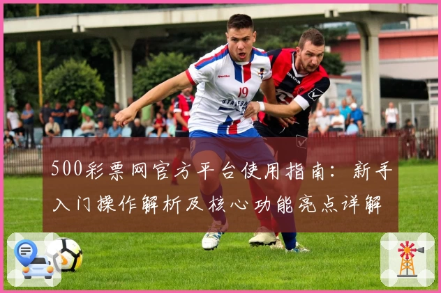 500彩票网官方平台使用指南：新手入门操作解析及核心功能亮点详解