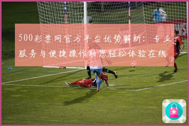 500彩票网官方平台优势解析：专业服务与便捷操作助您轻松体验在线购票全过程