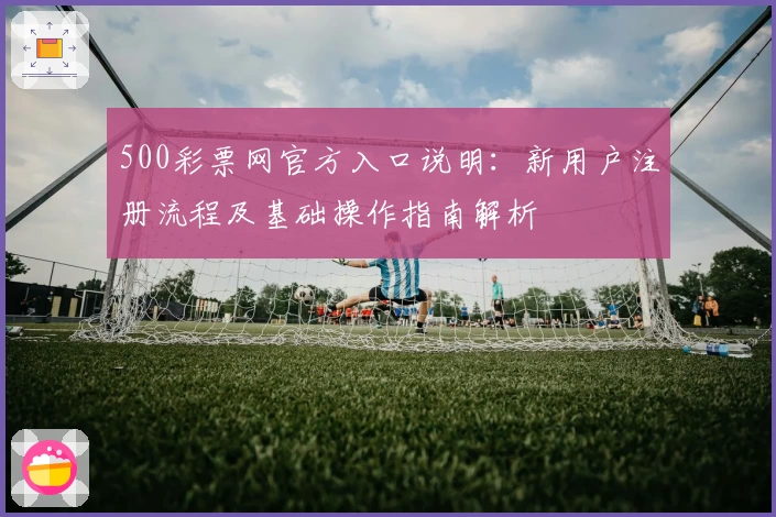 500彩票网官方入口说明：新用户注册流程及基础操作指南解析