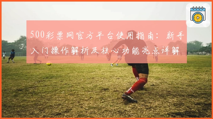 500彩票网官方平台使用指南：新手入门操作解析及核心功能亮点详解
