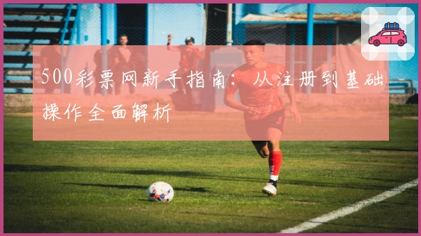 500彩票网新手指南：从注册到基础操作全面解析