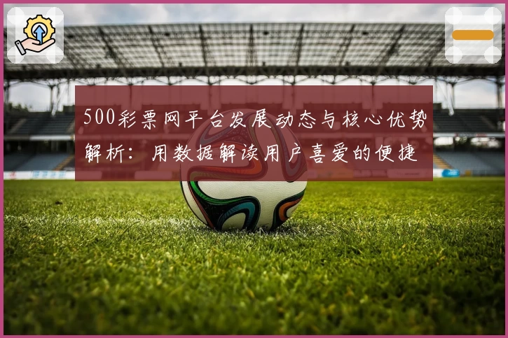 500彩票网平台发展动态与核心优势解析：用数据解读用户喜爱的便捷购彩平台