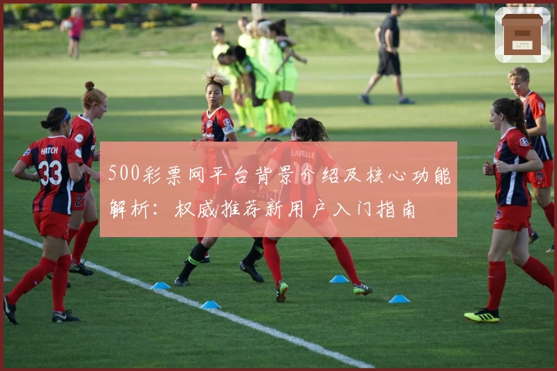 500彩票网平台背景介绍及核心功能解析：权威推荐新用户入门指南