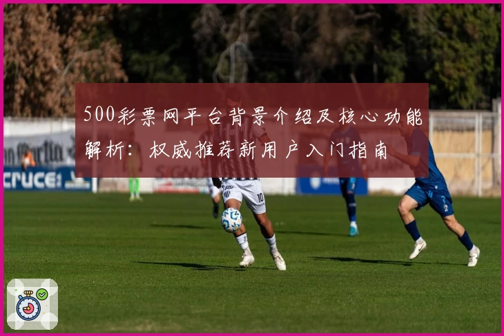 500彩票网平台背景介绍及核心功能解析:权威推荐新用户入门指南